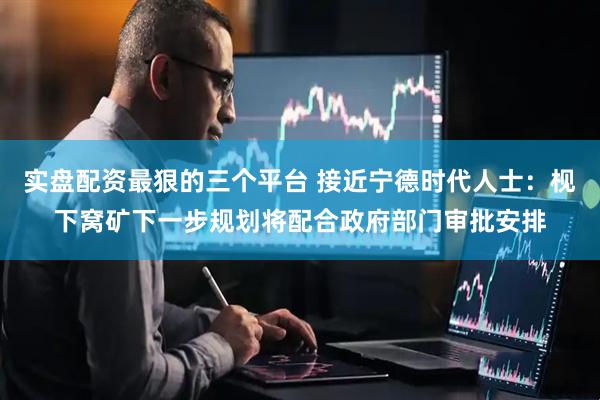 实盘配资最狠的三个平台 接近宁德时代人士：枧下窝矿下一步规划将配合政府部门审批安排