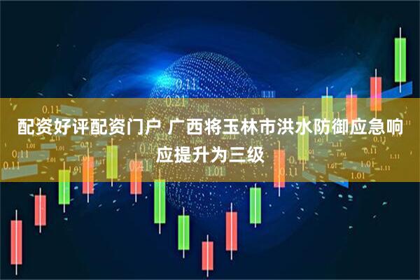 配资好评配资门户 广西将玉林市洪水防御应急响应提升为三级